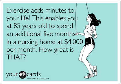 Exercise adds minutes to
your life! This enables you
at 85 years old to spend
an additional five months 
in a nursing home at %244,000
per month. How great is 
THAT?