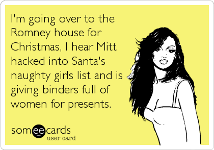 I'm going over to the
Romney house for
Christmas, I hear Mitt
hacked into Santa's
naughty girls list and is
giving binders full of
women for presents.