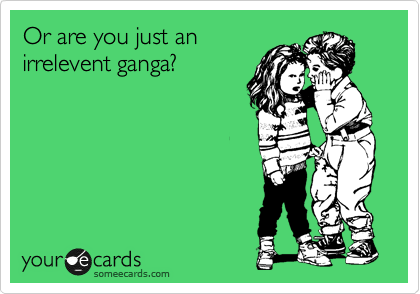 Or are you just an
irrelevent ganga?