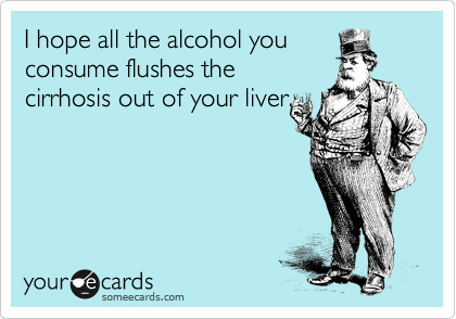 I hope all the alcohol you
consume flushes the
cirrhosis out of your liver.