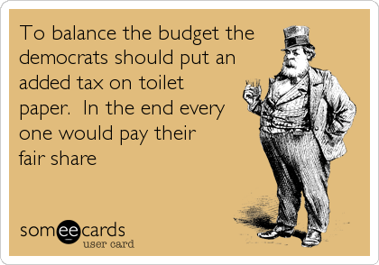 To balance the budget the 
democrats should put an
added tax on toilet
paper.  In the end every
one would pay their
fair share