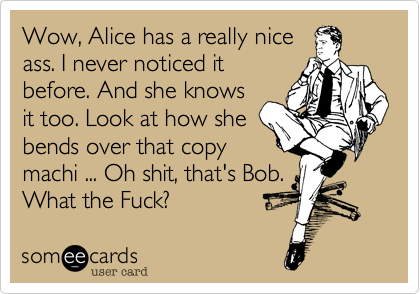 Wow, Alice has a really nice
ass. I never noticed it
before. And she knows
it too. Look at how she
bends over that copy
machi ... Oh shit, that's Bob.
What the Fuck?