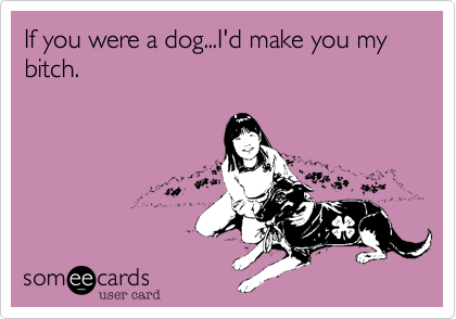 If you were a dog...I'd make you my bitch.