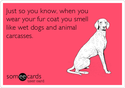 Just so you know, when you
wear your fur coat you smell
like wet dogs and animal
carcasses.