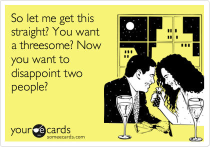 So let me get this
straight? You want to
a threesome? Now
you want to 
disappoint two
people?
