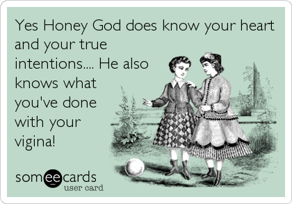 Yes Honey God does know your heart
and your true
intentions.... He also
knows what
you've done
with your
vigina!