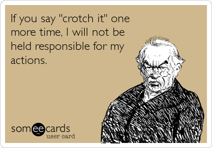 If you say "crotch it" one
more time, I will not be
held responsible for my
actions.