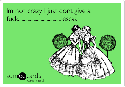 Im not crazy I just dont give a fuck....................................lescas