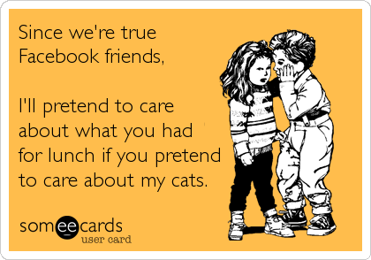 Since we're true 
Facebook friends,
 
I'll pretend to care
about what you had
for lunch if you pretend
to care about my cats.