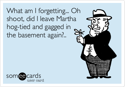 What am I forgetting... Oh
shoot, did I leave Martha
hog-tied and gagged in
the basement again?.. 