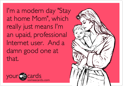 I'm a modern day "Stay
at home Mom", which
really just means I'm
an upaid, professional
Internet user.  And a
damn good one at
that.