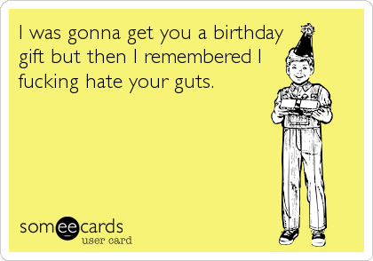 I was gonna get you a birthday
gift but then I remembered I
fucking hate your guts.