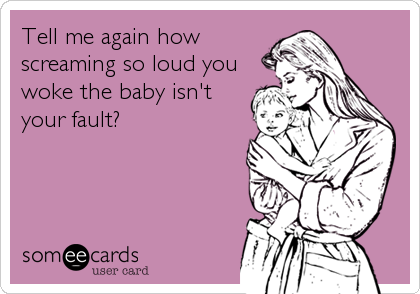 Tell me again how
screaming so loud you
woke the baby isn't
your fault?