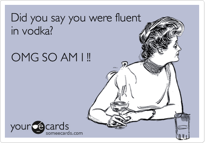 Did you say you were fluent
in vodka?

OMG SO AM I !!