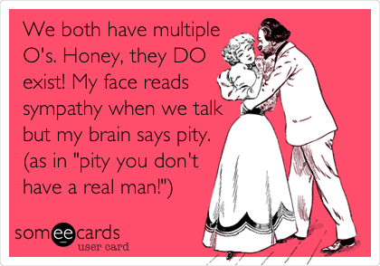 We both have multiple
O's. Honey, they DO
exist! My face reads
sympathy when we talk
but my brain says pity.
(as in "pity you don't
have a real man!")