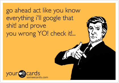 go ahead act like you know everything i'll google that shit! and prove
you wrong YO! check it!...
