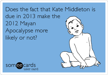 Does the fact that Kate Middleton is
due in 2013 make the
2012 Mayan
Apocalypse more 
likely or not?
 