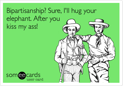 Bipartisanship? Sure, I'll hug your elephant. After you
kiss my ass!