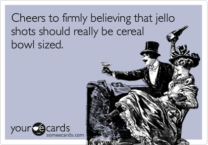 Cheers to firmly believing that jello shots should really be cereal
bowl sized.