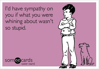 I'd have sympathy on 
you if what you were 
whining about wasn't
so stupid.