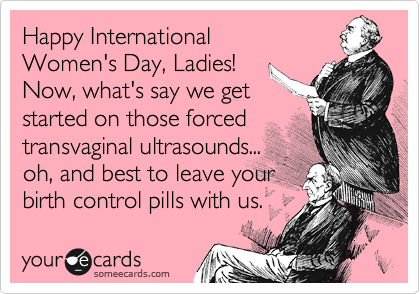 Happy International 
Women's Day, Ladies!
Now, what's say we get
started on those forced
transvaginal ultrasounds...
oh, and best to leave your
birth control pills with us.