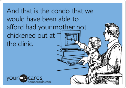 And that is the condo that we would have been able to
afford had your mother not
chickened out at
the clinic.