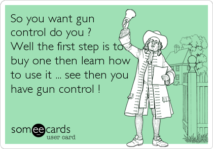 So you want gun 
control do you ? 
Well the first step is to
buy one then learn how
to use it ... see then you
have gun control !