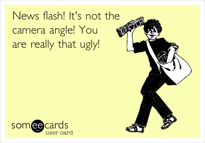 News flash! It's not the
camera angle! You
are really that ugly!