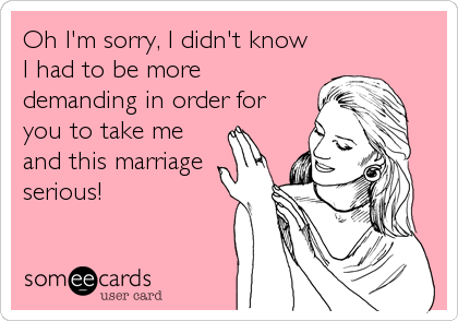 Oh I'm sorry, I didn't know 
I had to be more 
demanding in order for
you to take me 
and this marriage
serious!