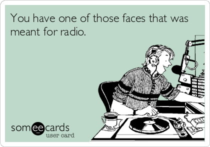 You have one of those faces that was
meant for radio.