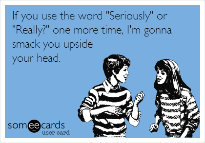 If you use the word "Seriously" or
"Really?" one more time, I'm gonna
smack you upside
your head.