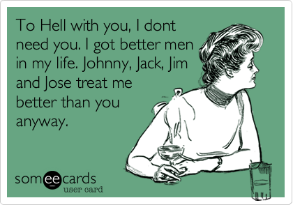 To Hell with you, I dont
need you. I got better men
in my life. Johnny, Jack, Jim
and Jose treat me
better than you
anyway.