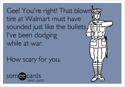 Gee! You're right! That blown
tire at Walmart must have
sounded just like the bullets
I've been dodging 
while at war.

How scary for you. 