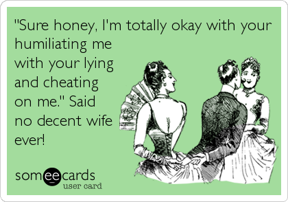 "Sure honey, I'm totally okay with your
humiliating me
with your lying
and cheating
on me." Said
no decent wife
ever!