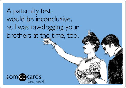 A paternity test 
would be inconclusive, 
as I was rawdogging your 
brothers at the time, too.