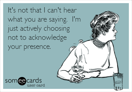 It's not that I can't hear
what you are saying.  I'm
just actively choosing
not to acknowledge
your presence.