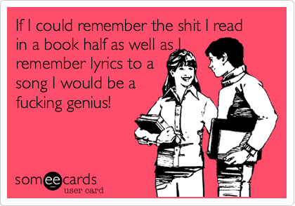 If I could remember the shit I read in a book half as well as Iremember lyrics to asong I would be afucking genius!