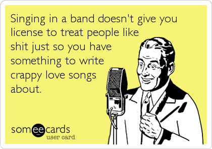Singing in a band doesn't give you
license to treat people like
shit just so you have
something to write 
crappy love songs
about.