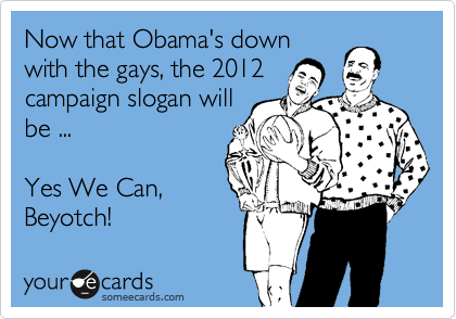 Now that Obama's down
with the gays, the 2012
campaign slogan will
be ...  

Yes We Can,
Beyotches!
