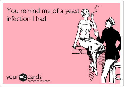 You remind me of a yeast
infection I had.