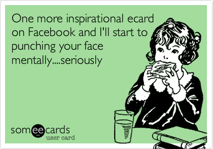 One more inspirational ecardon Facebook and I'll start topouching your facementally....serioulsy