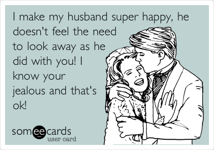 I make my husband super happy, he
doesn't feel the need
to look away as he
did with you! I
know your
jealous and that's
ok!