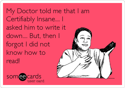 My Doctor told me that I am
Certifiably Insane.... I
asked him to write it
down.... But, then I
forgot I did not
know how to
read!