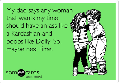 My dad says any woman
that wants my time
should have an ass like
a Kardashian and
boobs like Dolly. So,
maybe next time.