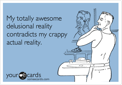 
My totally awesome
delusional reality
contradicts my crappy
actual reality.