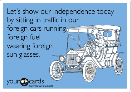 Let's show our independence today by sitting in traffic in our
foreign cars running
foreign fuel
wearing foreign
sun glasses.
