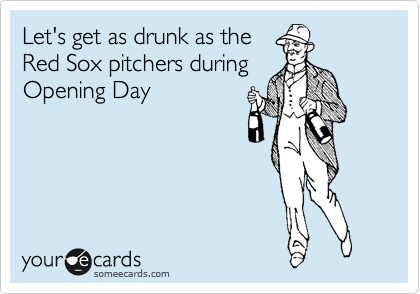 Let's get as drunk as the
Red Sox pitchers during
Opening Day