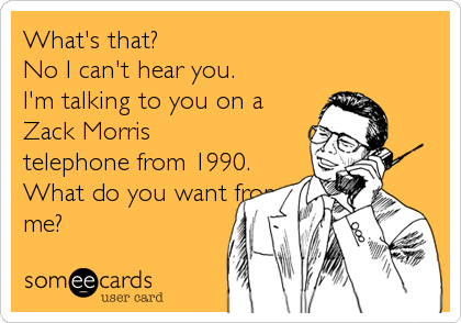 What's that?  
No I can't hear you.  
I'm talking to you on a 
Zack Morris 
telephone from 1990. 
What do you want from
me?