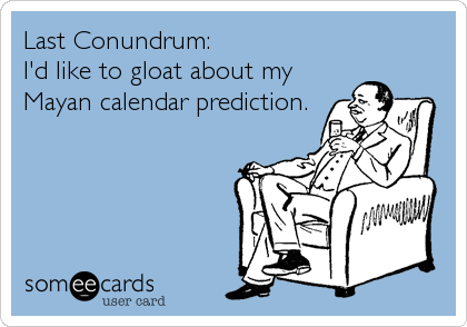 Last Conundrum:                      
I'd like to gloat about my
Mayan calendar prediction.