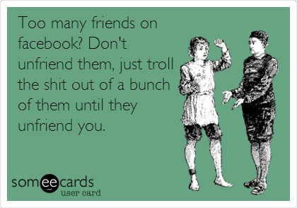 Too many friends on
facebook? Don't
unfriend them, just troll
the shit out of a bunch
of them until they
unfriend you.